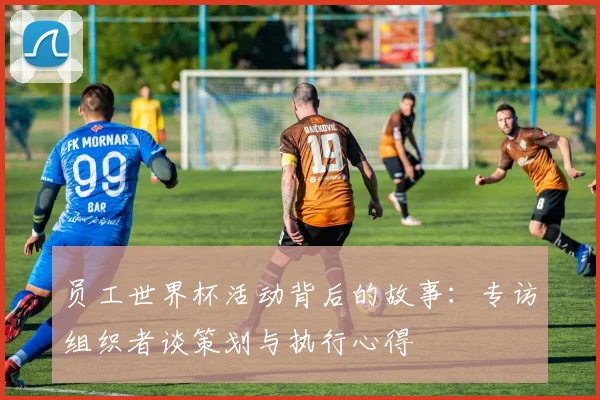 员工世界杯活动背后的故事：专访组织者谈策划与执行心得