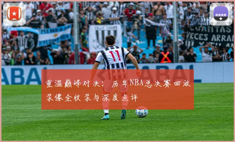 重温巅峰对决：历年NBA总决赛回放录像全收录与深度点评