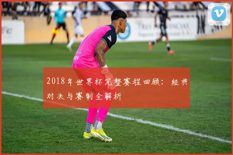 2018年世界杯完整赛程回顾：经典对决与赛制全解析