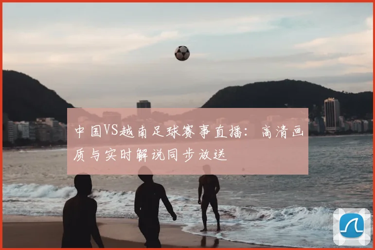中国VS越南足球赛事直播：高清画质与实时解说同步放送
