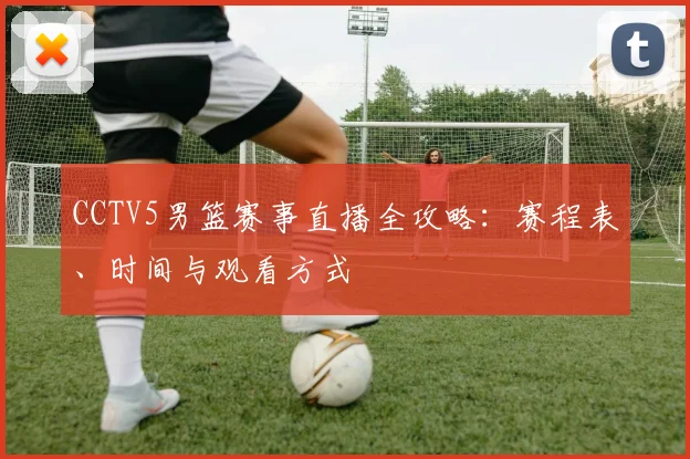 CCTV5男篮赛事直播全攻略：赛程表、时间与观看方式