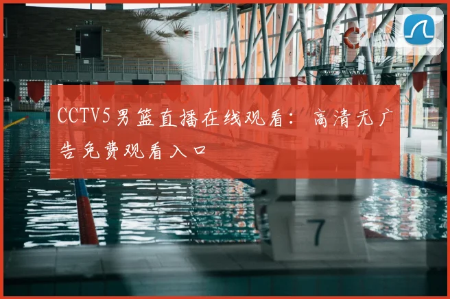 CCTV5男篮直播在线观看：高清无广告免费观看入口
