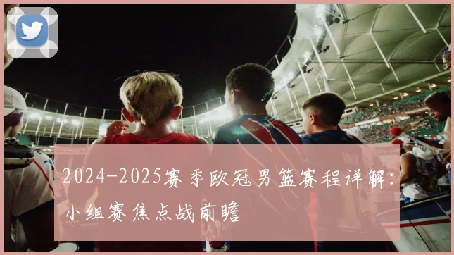 2024-2025赛季欧冠男篮赛程详解：小组赛焦点战前瞻