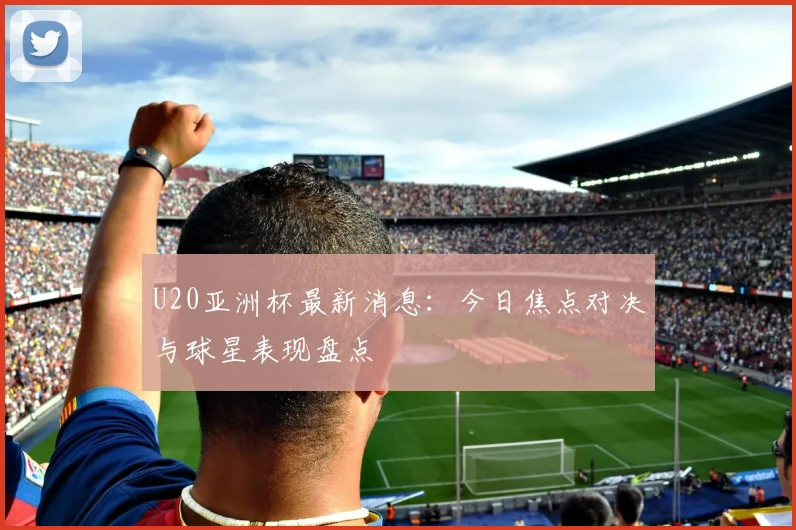 U20亚洲杯最新消息：今日焦点对决与球星表现盘点