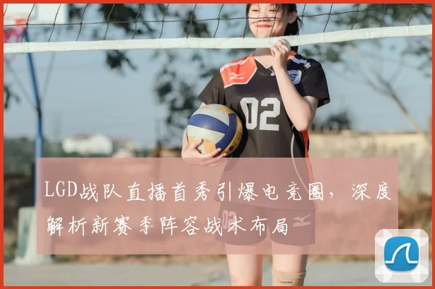 LGD战队直播首秀引爆电竞圈，深度解析新赛季阵容战术布局