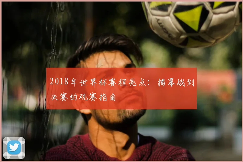 2018年世界杯赛程亮点：揭幕战到决赛的观赛指南