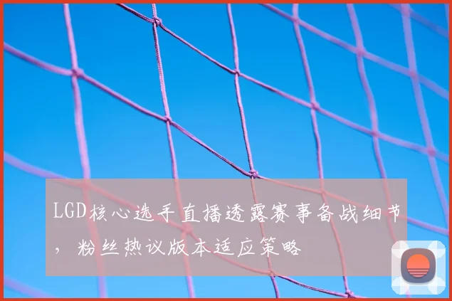 LGD核心选手直播透露赛事备战细节，粉丝热议版本适应策略