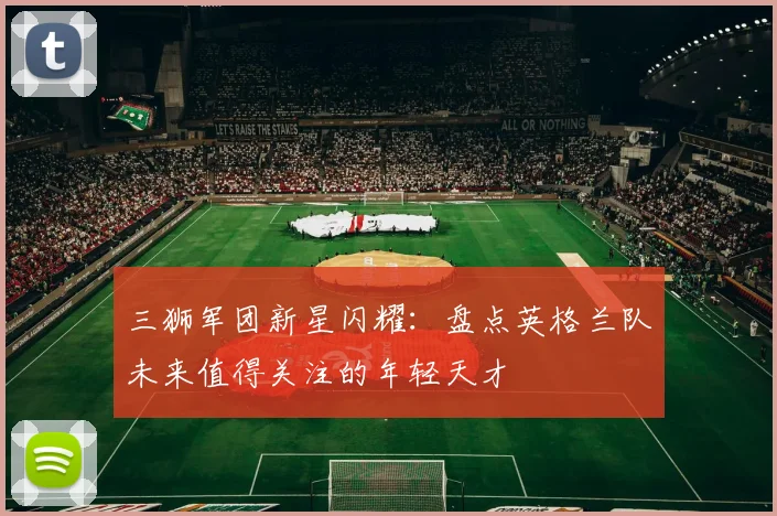 三狮军团新星闪耀：盘点英格兰队未来值得关注的年轻天才