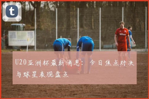 U20亚洲杯最新消息：今日焦点对决与球星表现盘点