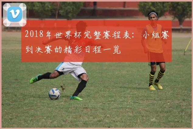 2018年世界杯完整赛程表：小组赛到决赛的精彩日程一览