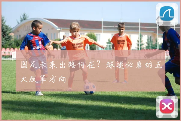 国足未来出路何在？球迷必看的五大改革方向