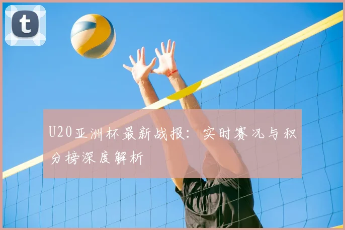 U20亚洲杯最新战报：实时赛况与积分榜深度解析