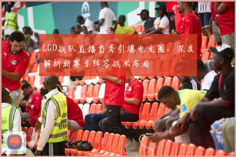 LGD战队直播首秀引爆电竞圈，深度解析新赛季阵容战术布局