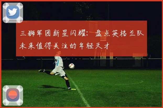 三狮军团新星闪耀：盘点英格兰队未来值得关注的年轻天才