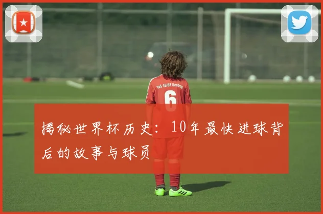 揭秘世界杯历史：10年最快进球背后的故事与球员