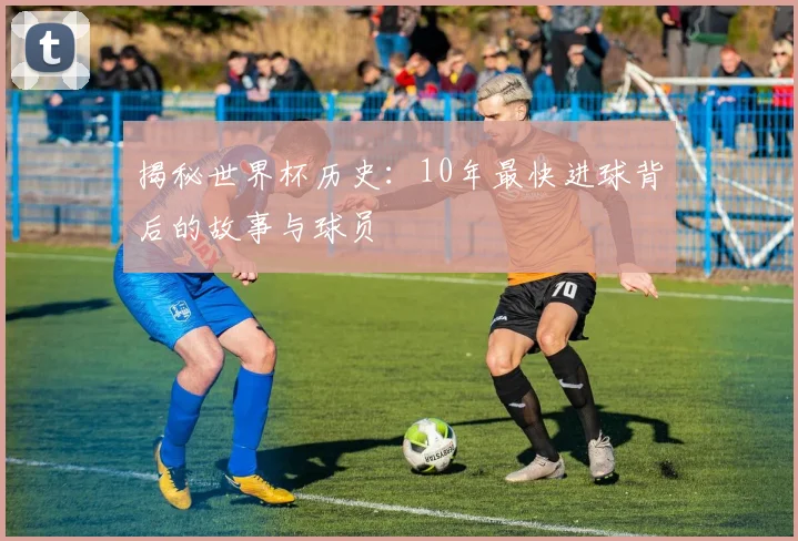 揭秘世界杯历史：10年最快进球背后的故事与球员
