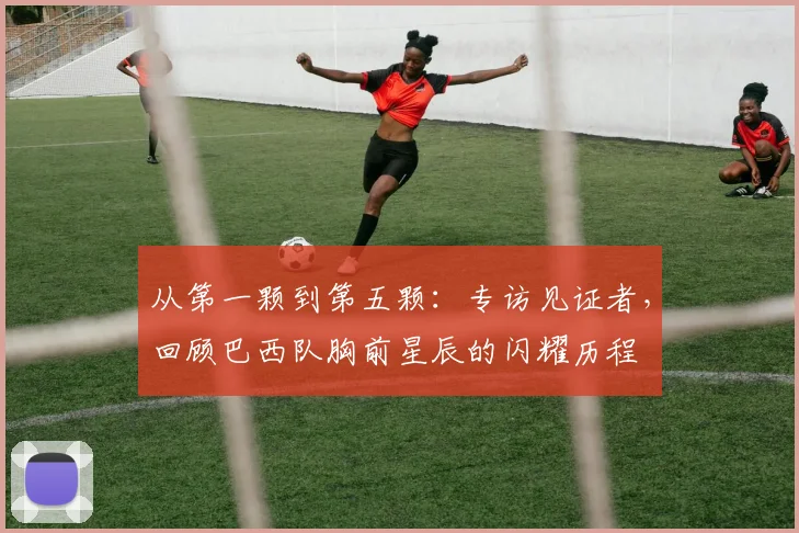 从第一颗到第五颗：专访见证者，回顾巴西队胸前星辰的闪耀历程