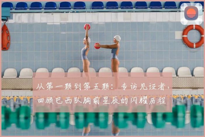 从第一颗到第五颗：专访见证者，回顾巴西队胸前星辰的闪耀历程