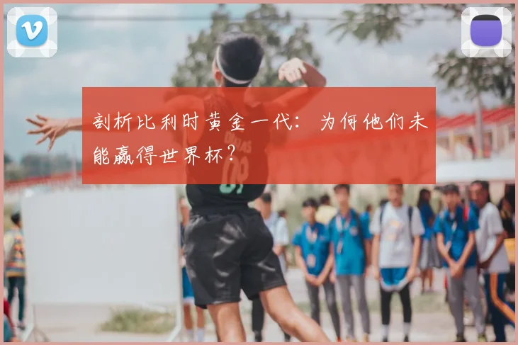 剖析比利时黄金一代：为何他们未能赢得世界杯？