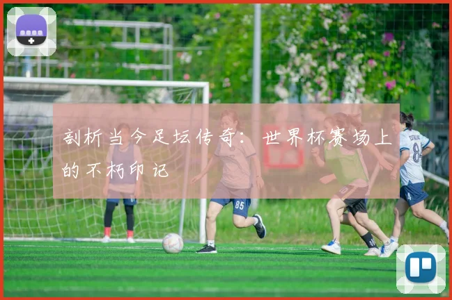 剖析当今足坛传奇：世界杯赛场上的不朽印记