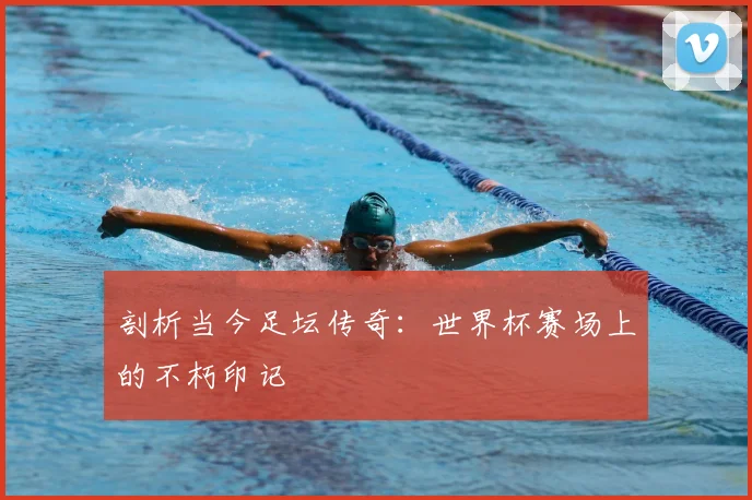 剖析当今足坛传奇：世界杯赛场上的不朽印记