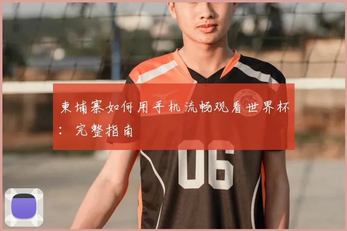柬埔寨如何用手机流畅观看世界杯:完整指南