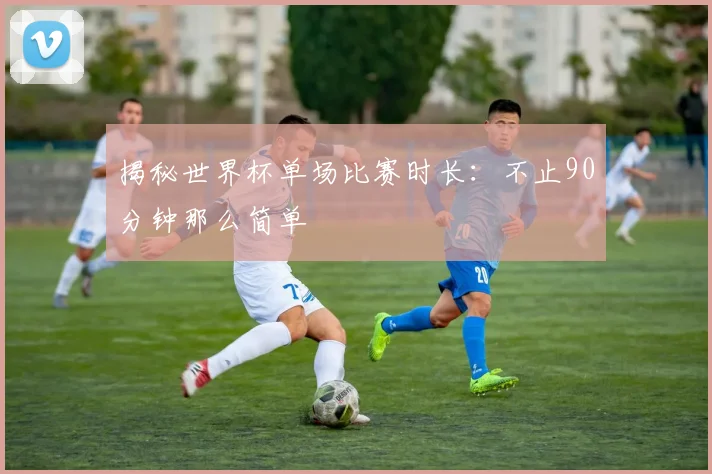 揭秘世界杯单场比赛时长：不止90分钟那么简单